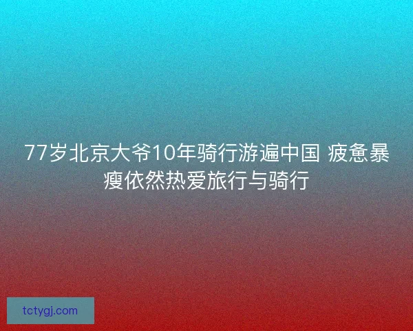 77岁北京大爷10年骑行游遍中国 疲惫暴瘦依然热爱旅行与骑行