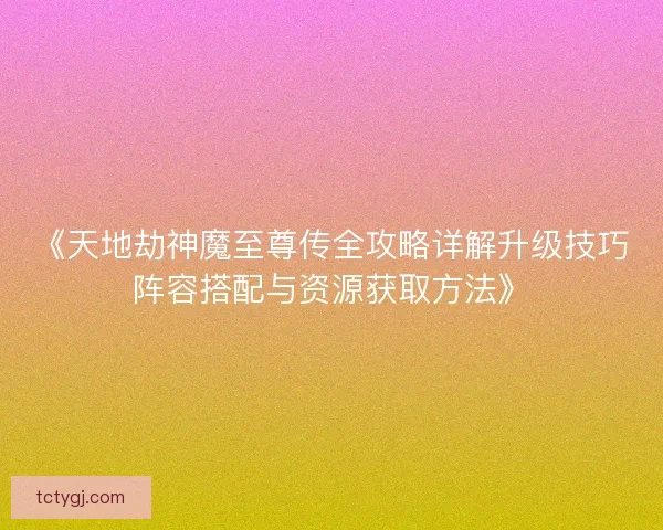 《天地劫神魔至尊传全攻略详解升级技巧阵容搭配与资源获取方法》