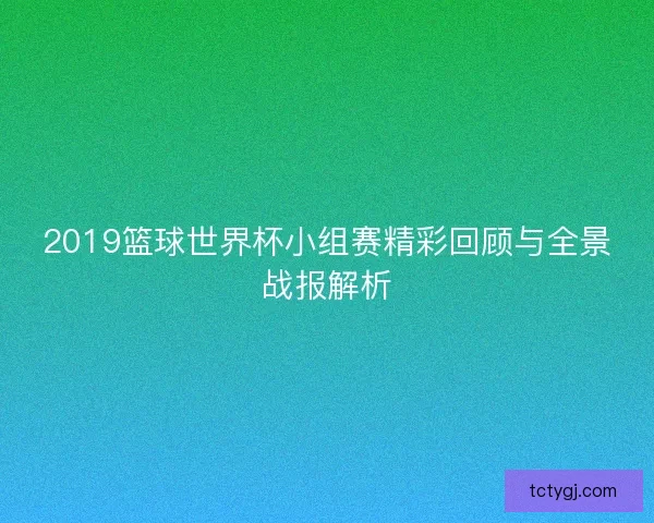 2019篮球世界杯小组赛精彩回顾与全景战报解析