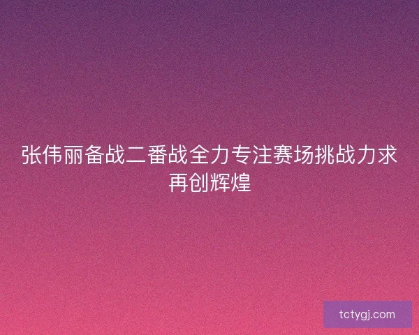 张伟丽备战二番战全力专注赛场挑战力求再创辉煌