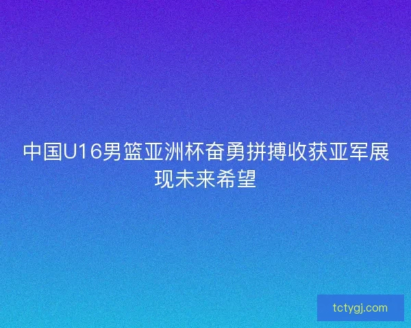 中国U16男篮亚洲杯奋勇拼搏收获亚军展现未来希望