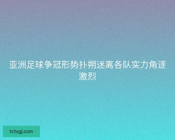 亚洲足球争冠形势扑朔迷离各队实力角逐激烈