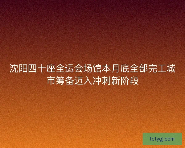 沈阳四十座全运会场馆本月底全部完工城市筹备迈入冲刺新阶段
