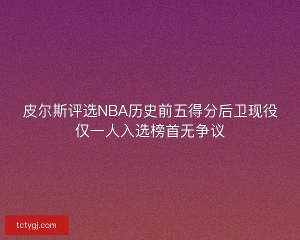 皮尔斯评选NBA历史前五得分后卫现役仅一人入选榜首无争议