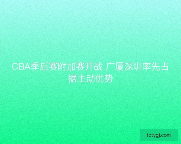 CBA季后赛附加赛开战 广厦深圳率先占据主动优势