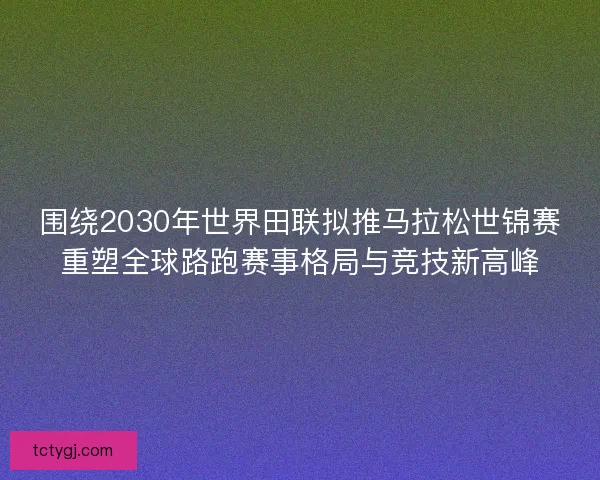 围绕2030年世界田联拟推马拉松世锦赛重塑全球路跑赛事格局与竞技新高峰