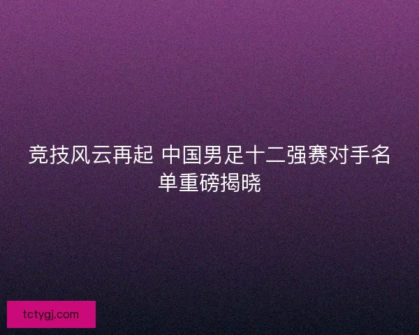 竞技风云再起 中国男足十二强赛对手名单重磅揭晓