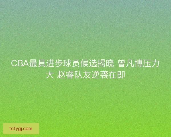 CBA最具进步球员候选揭晓 曾凡博压力大 赵睿队友逆袭在即