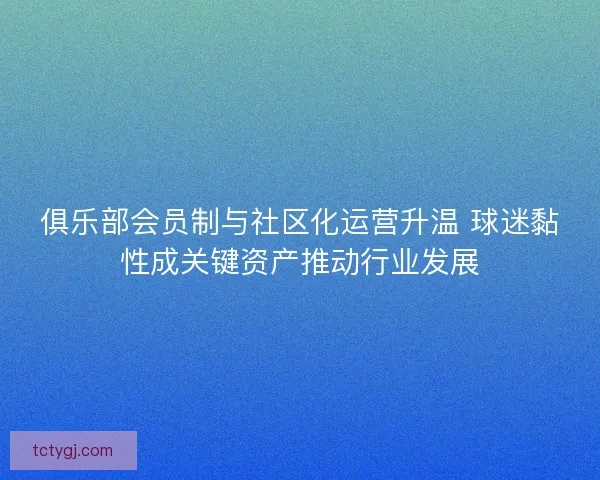 俱乐部会员制与社区化运营升温 球迷黏性成关键资产推动行业发展