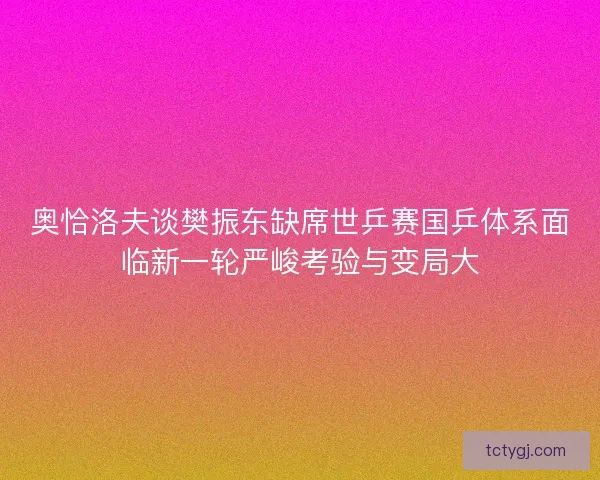 奥恰洛夫谈樊振东缺席世乒赛国乒体系面临新一轮严峻考验与变局大