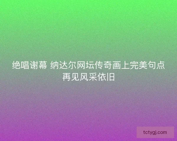绝唱谢幕 纳达尔网坛传奇画上完美句点再见风采依旧