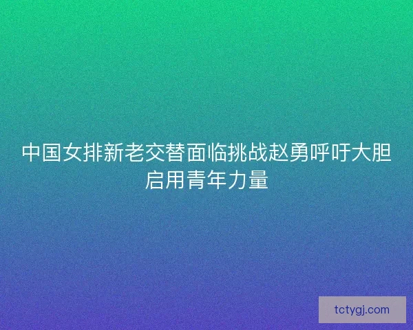 中国女排新老交替面临挑战赵勇呼吁大胆启用青年力量