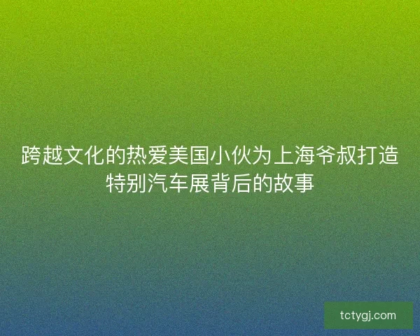 跨越文化的热爱美国小伙为上海爷叔打造特别汽车展背后的故事