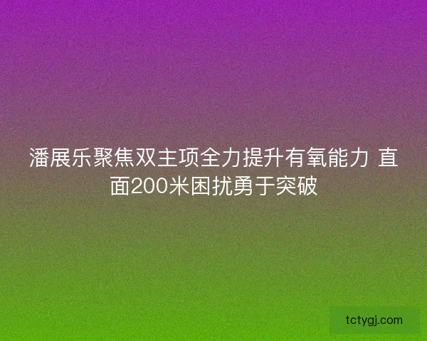 潘展乐聚焦双主项全力提升有氧能力 直面200米困扰勇于突破