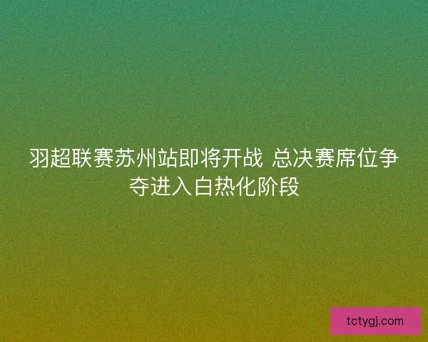 羽超联赛苏州站即将开战 总决赛席位争夺进入白热化阶段