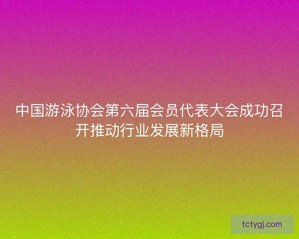 中国游泳协会第六届会员代表大会成功召开推动行业发展新格局