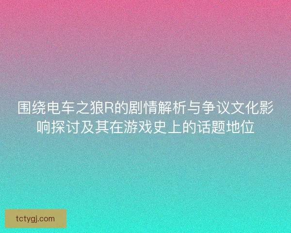 围绕电车之狼R的剧情解析与争议文化影响探讨及其在游戏史上的话题地位