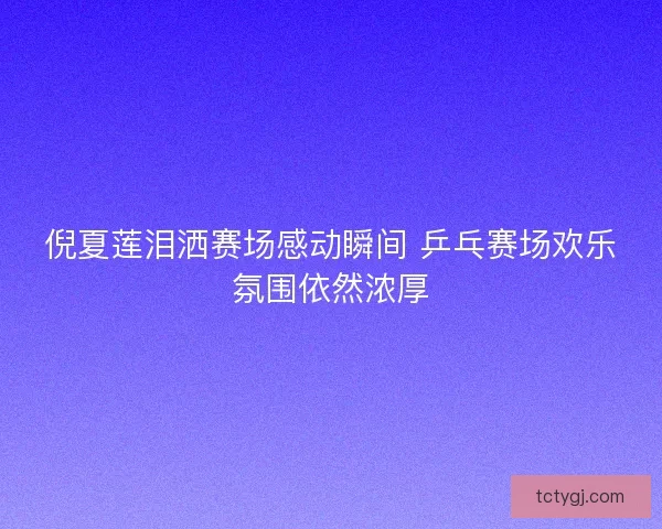 倪夏莲泪洒赛场感动瞬间 乒乓赛场欢乐氛围依然浓厚