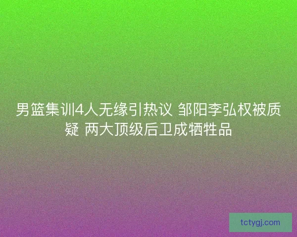 男篮集训4人无缘引热议 邹阳李弘权被质疑 两大顶级后卫成牺牲品