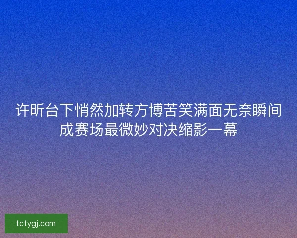 许昕台下悄然加转方博苦笑满面无奈瞬间成赛场最微妙对决缩影一幕